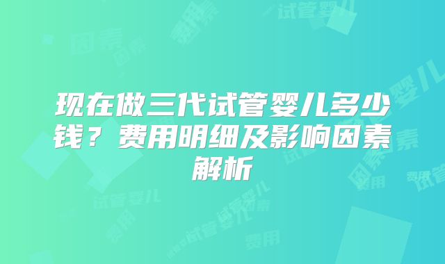现在做三代试管婴儿多少钱？费用明细及影响因素解析