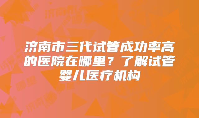 济南市三代试管成功率高的医院在哪里？了解试管婴儿医疗机构