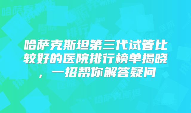 哈萨克斯坦第三代试管比较好的医院排行榜单揭晓，一招帮你解答疑问