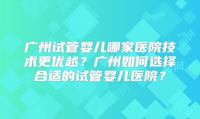 广州试管婴儿哪家医院技术更优越?广州如何选择合适的试管婴儿医院?