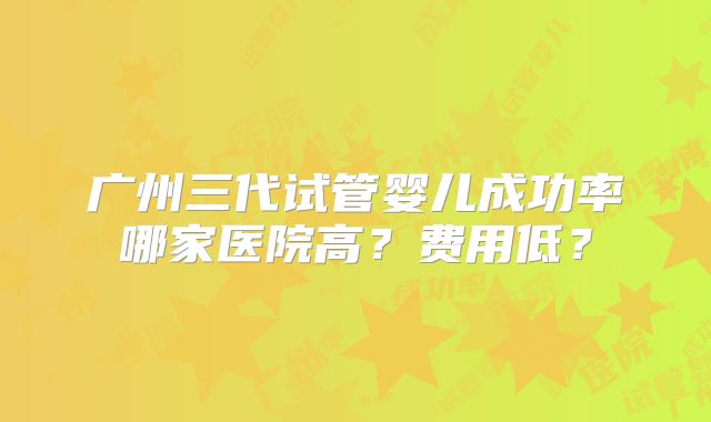 广州三代试管婴儿成功率哪家医院高？费用低？