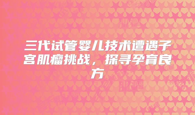 三代试管婴儿技术遭遇子宫肌瘤挑战，探寻孕育良方