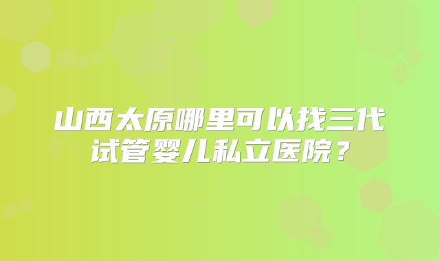 山西太原哪里可以找三代试管婴儿私立医院？