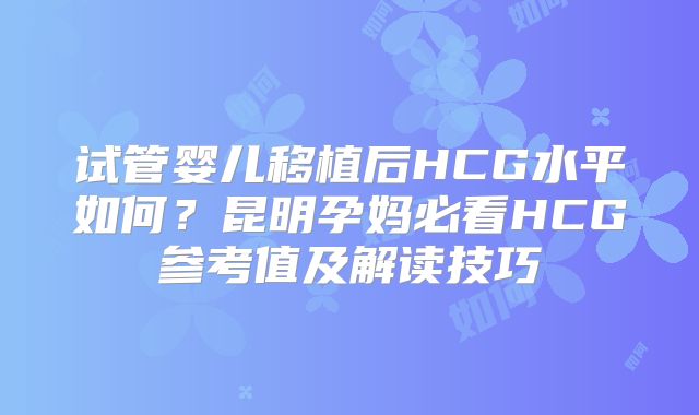 试管婴儿移植后HCG水平如何？昆明孕妈必看HCG参考值及解读技巧