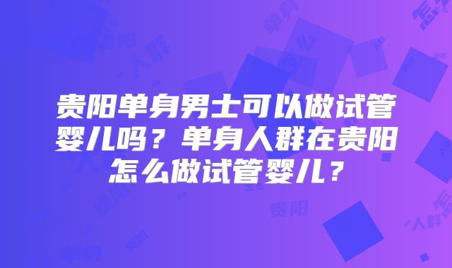 贵阳单身男士可以做试管婴儿吗？单身人群在贵阳怎么做试管婴儿？