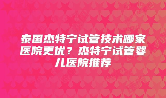 泰国杰特宁试管技术哪家医院更优？杰特宁试管婴儿医院推荐