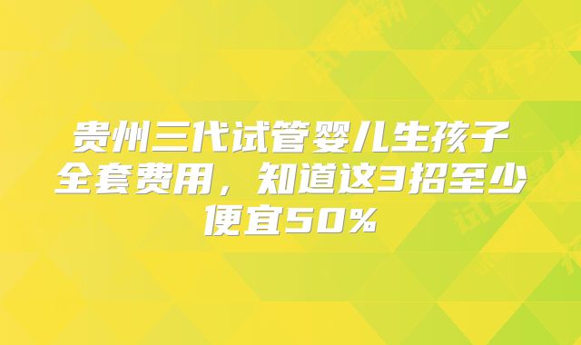 贵州三代试管婴儿生孩子全套费用，知道这3招至少便宜50%