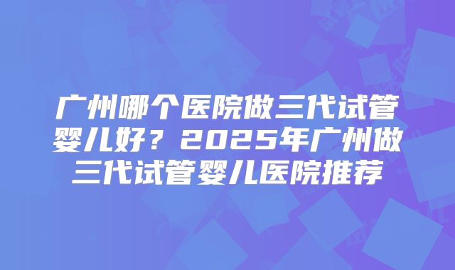 广州哪个医院做三代试管婴儿好？2025年广州做三代试管婴儿医院推荐