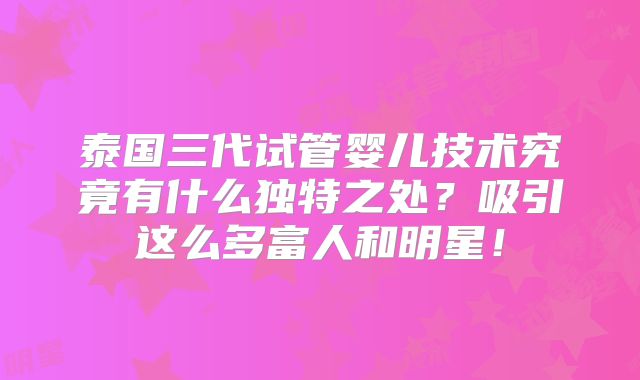 泰国三代试管婴儿技术究竟有什么独特之处?吸引这么多富人和明星!