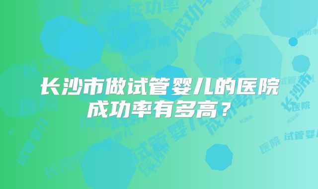 长沙市做试管婴儿的医院成功率有多高?