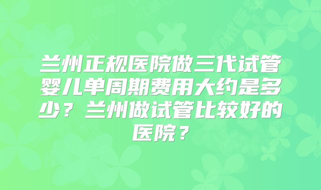 兰州正规医院做三代试管婴儿单周期费用大约是多少？兰州做试管比较好的医院？