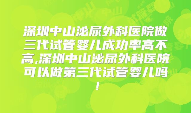 深圳中山泌尿外科医院做三代试管婴儿成功率高不高,深圳中山泌尿外科医院可以做第三代试管婴儿吗！