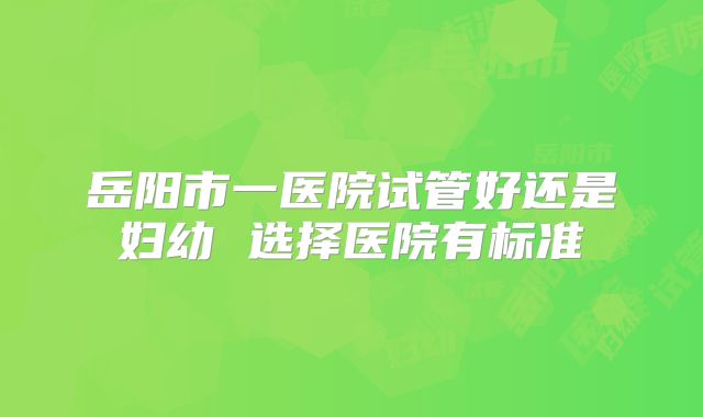岳阳市一医院试管好还是妇幼 选择医院有标准