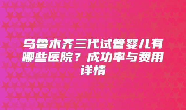 乌鲁木齐三代试管婴儿有哪些医院？成功率与费用详情