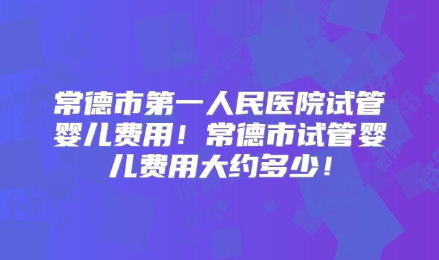 常德市第一人民医院试管婴儿费用！常德市试管婴儿费用大约多少！