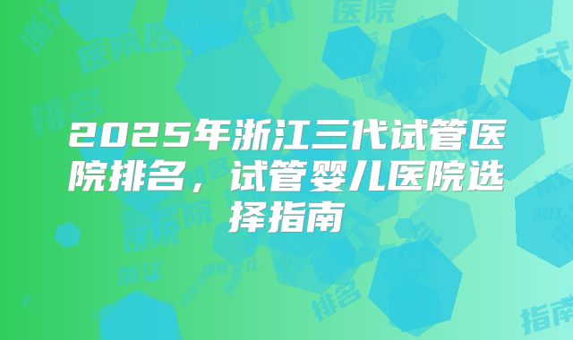 2025年浙江三代试管医院排名，试管婴儿医院选择指南