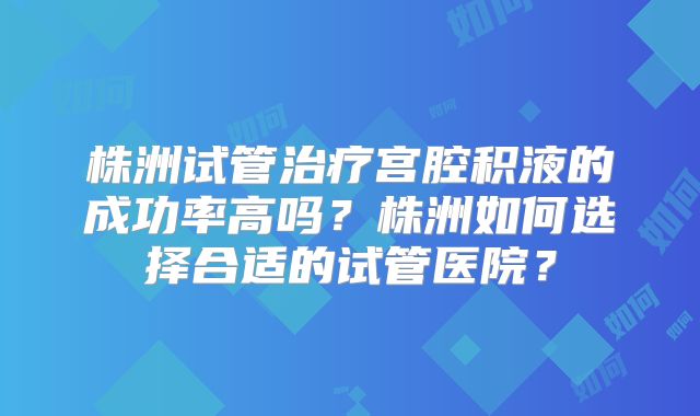 株洲试管治疗宫腔积液的成功率高吗？株洲如何选择合适的试管医院？