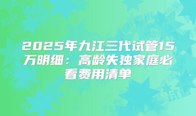 2025年九江三代试管15万明细：高龄失独家庭必看费用清单