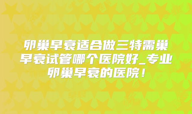 卵巢早衰适合做三特需巢早衰试管哪个医院好_专业卵巢早衰的医院！