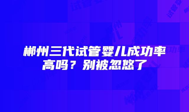 郴州三代试管婴儿成功率高吗？别被忽悠了