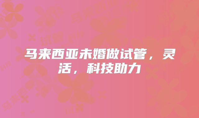 马来西亚未婚做试管,灵活,科技助力