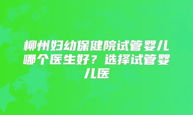 柳州妇幼保健院试管婴儿哪个医生好？选择试管婴儿医