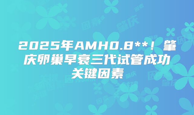 2025年AMH0.8**！肇庆卵巢早衰三代试管成功关键因素