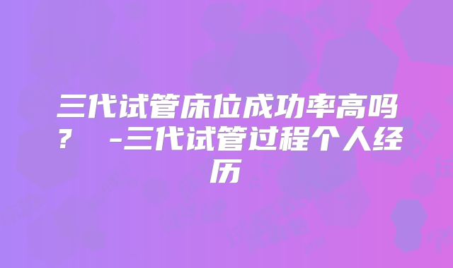 三代试管床位成功率高吗? -三代试管过程个人经历