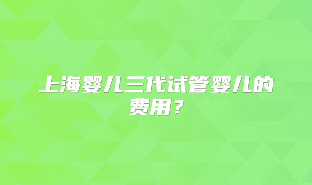 上海婴儿三代试管婴儿的费用?