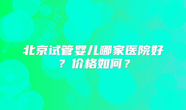 北京试管婴儿哪家医院好？价格如何？