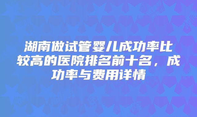 湖南做试管婴儿成功率比较高的医院排名前十名，成功率与费用详情