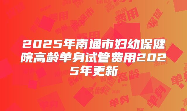 2025年南通市妇幼保健院高龄单身试管费用2025年更新