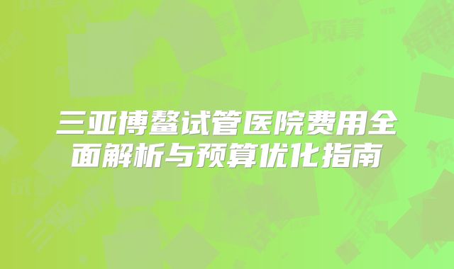 三亚博鳌试管医院费用全面解析与预算优化指南