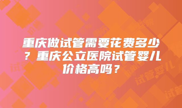 重庆做试管需要花费多少？重庆公立医院试管婴儿价格高吗？