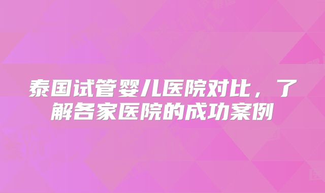 泰国试管婴儿医院对比，了解各家医院的成功案例