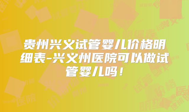 贵州兴义试管婴儿价格明细表-兴义州医院可以做试管婴儿吗！