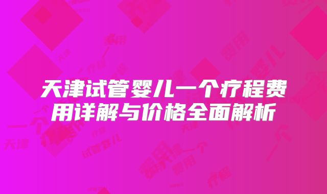 天津试管婴儿一个疗程费用详解与价格全面解析