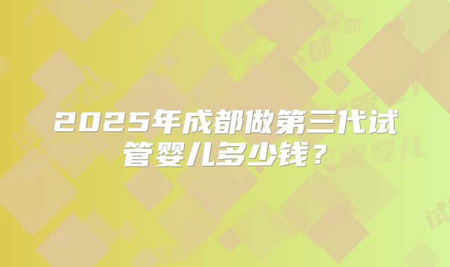 2025年成都做第三代试管婴儿多少钱?