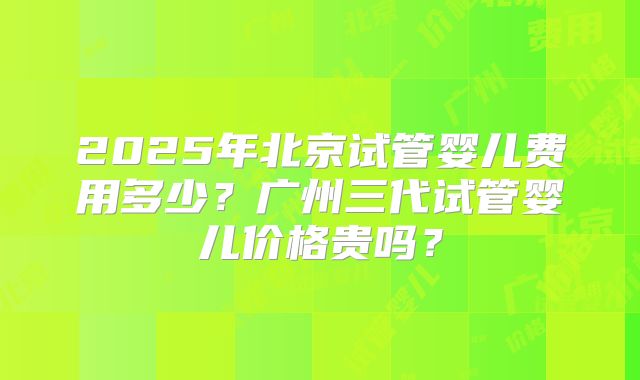 2025年北京试管婴儿费用多少？广州三代试管婴儿价格贵吗？