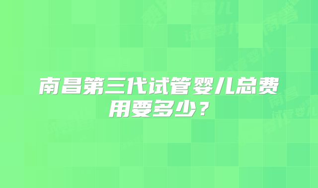南昌第三代试管婴儿总费用要多少？