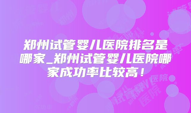 郑州试管婴儿医院排名是哪家_郑州试管婴儿医院哪家成功率比较高！
