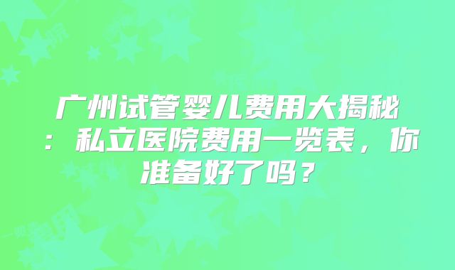 广州试管婴儿费用大揭秘：私立医院费用一览表，你准备好了吗？