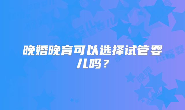 晚婚晚育可以选择试管婴儿吗？