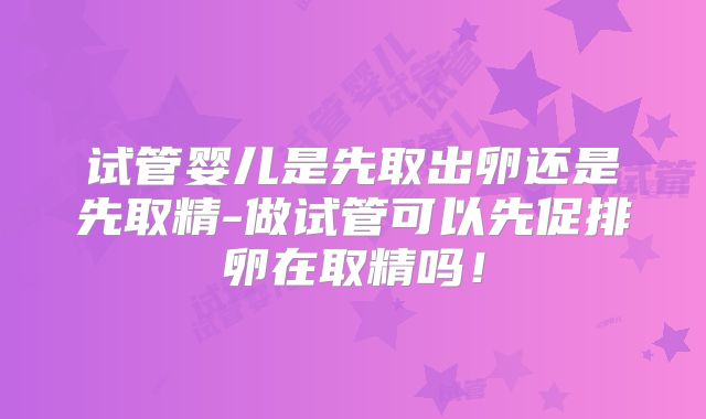 试管婴儿是先取出卵还是先取精-做试管可以先促排卵在取精吗!