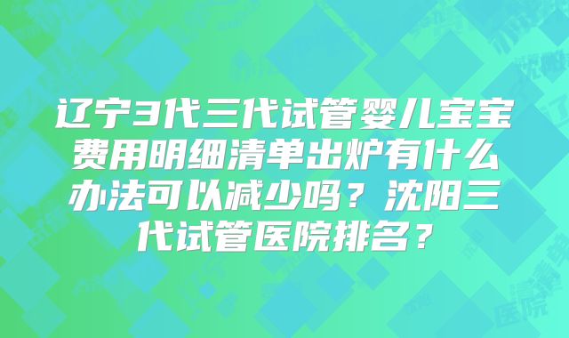辽宁3代三代试管婴儿宝宝费用明细清单出炉有什么办法可以减少吗？沈阳三代试管医院排名？