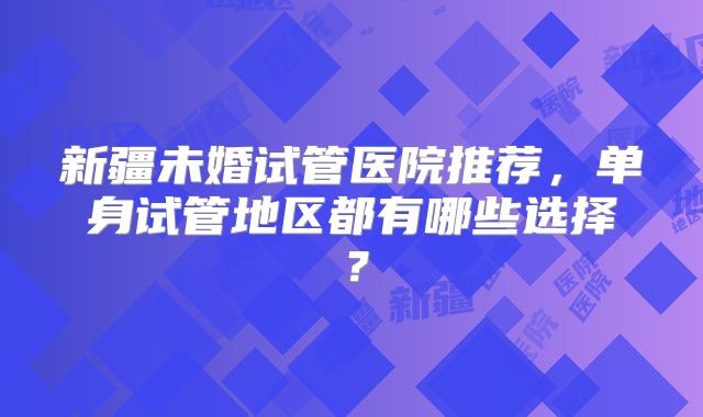 新疆未婚试管医院推荐，单身试管地区都有哪些选择？