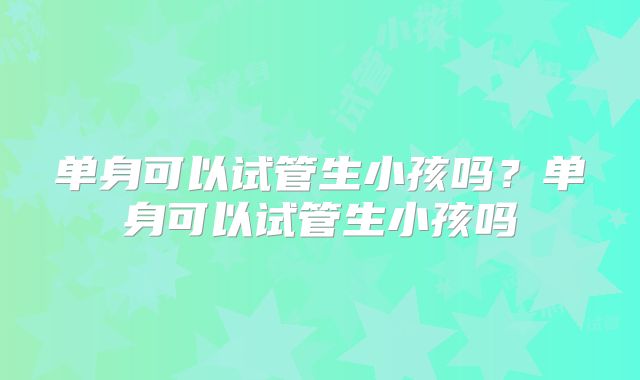 单身可以试管生小孩吗?单身可以试管生小孩吗