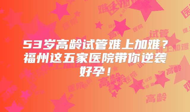 53岁高龄试管难上加难?福州这五家医院带你逆袭好孕!