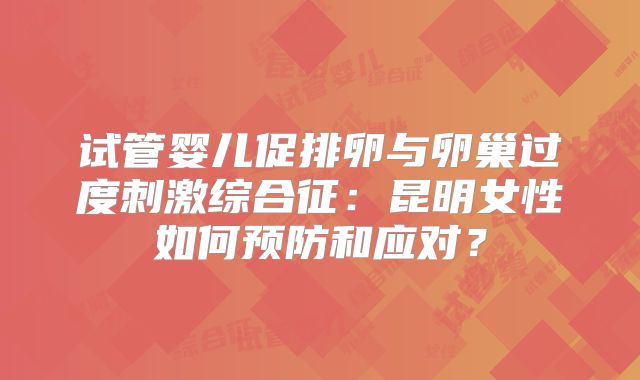 试管婴儿促排卵与卵巢过度刺激综合征：昆明女性如何预防和应对？