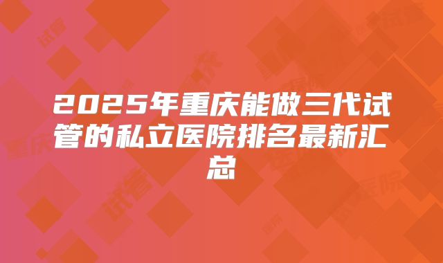 2025年重庆能做三代试管的私立医院排名最新汇总